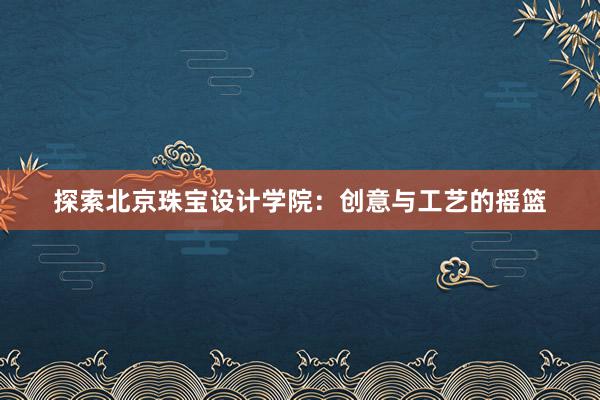 探索北京珠宝设计学院：创意与工艺的摇篮