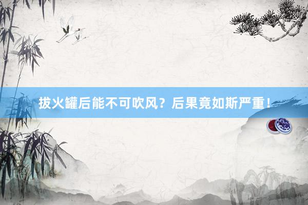 拔火罐后能不可吹风？后果竟如斯严重！